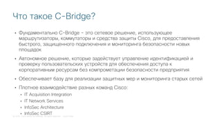 © 2018 Cisco and/or its affiliates. All rights reserved. Cisco Public
• Фундаментально C-Bridge – это сетевое решение, использующее
маршрутизаторы, коммутаторы и средства защиты Cisco, для предоставления
быстрого, защищенного подключения и мониторинга безопасности новых
площадок
• Автономное решение, которые задействует управление идентификацией и
проверку пользовательских устройств для обеспечения доступа к
корпоративным ресурсам без компрометации безопасности предприятия
• Обеспечивает базу для реализации защитных мер и мониторинга старых сетей
• Плотное взаимодействие разных команд Cisco:
• IT Acquisition Integration
• IT Network Services
• InfoSec Architecture
• InfoSec CSIRT
Что такое C-Bridge?
 