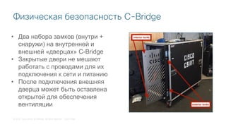 © 2018 Cisco and/or its affiliates. All rights reserved. Cisco Public
Физическая безопасность C-Bridge
• Два набора замков (внутри +
снаружи) на внутренней и
внешней «дверцах» C-Bridge
• Закрытые двери не мешают
работать с проводами для их
подключения к сети и питанию
• После подключения внешняя
дверца может быть оставлена
открытой для обеспечения
вентиляции
 