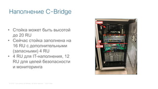 © 2018 Cisco and/or its affiliates. All rights reserved. Cisco Public
Наполнение C-Bridge
• Стойка может быть высотой
до 20 RU
• Сейчас стойка заполнена на
16 RU с дополнительными
(запасными) 4 RU
• 4 RU для IT-наполнения, 12
RU для целей безопасности
и мониторинга
 