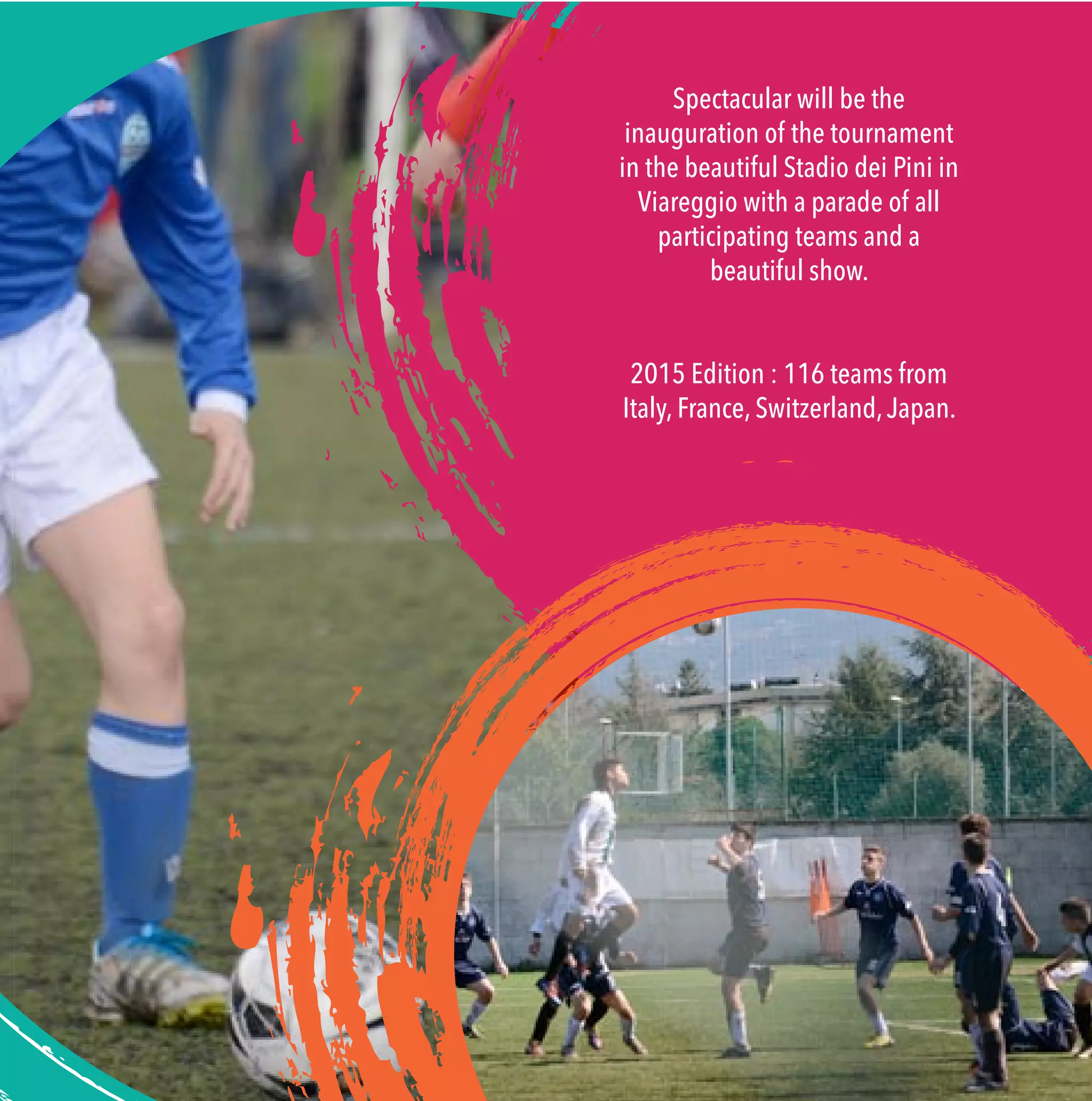 Spectacular will be the
inauguration of the tournament
in the beautiful Stadio dei Pini in
Viareggio with a parade of all
participating teams and a
beautiful show.
2015 Edition : 116 teams from
Italy, France, Switzerland,Japan.
 
