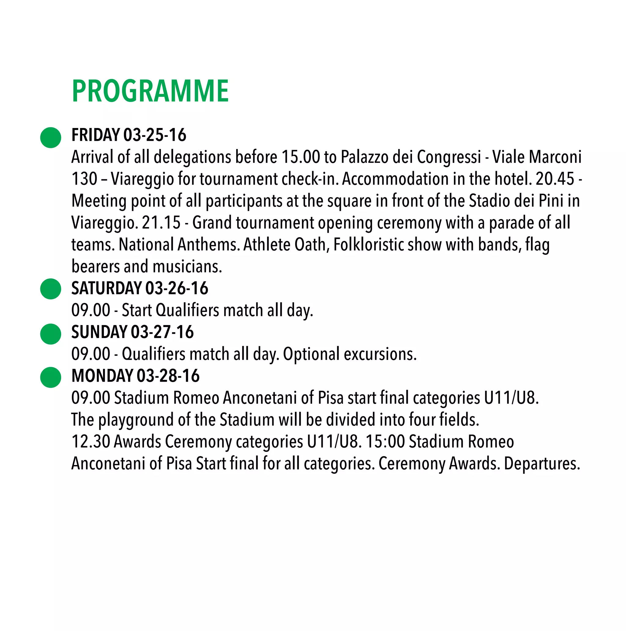 FRIDAY 03-25-16
Arrival of all delegations before 15.00 to Palazzo dei Congressi - Viale Marconi
130 – Viareggio for tournament check-in.Accommodation in the hotel. 20.45 -
Meeting point of all participants at the square in front of the Stadio dei Pini in
Viareggio. 21.15 - Grand tournament opening ceremony with a parade of all
teams. National Anthems.Athlete Oath, Folkloristic show with bands, flag
bearers and musicians.
SATURDAY 03-26-16
09.00 - Start Qualifiers match all day.
SUNDAY 03-27-16
09.00 - Qualifiers match all day. Optional excursions.
MONDAY 03-28-16
09.00 Stadium Romeo Anconetani of Pisa start final categories U11/U8.
The playground of the Stadium will be divided into four fields.
12.30 Awards Ceremony categories U11/U8. 15:00 Stadium Romeo
Anconetani of Pisa Start final for all categories. Ceremony Awards. Departures.
PROGRAMME
 