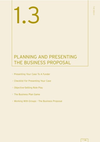 THE IDEA 1
 1.3
 PLANNING AND PRESENTING
 THE BUSINESS PROPOSAL

. Presenting Your Case To A Funder

. Checklist For Presenting Your Case

. Objective-Setting Role Play

. The Business Plan Game

. Working With Groups - The Business Proposal




                                                P 46
 
