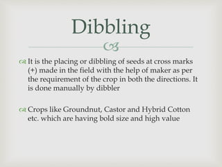 
Dibbling
 It is the placing or dibbling of seeds at cross marks
(+) made in the field with the help of maker as per
the requirement of the crop in both the directions. It
is done manually by dibbler
 Crops like Groundnut, Castor and Hybrid Cotton
etc. which are having bold size and high value
 