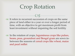 
Crop Rotation
 It refers to recurrent succession of crops on the same
piece of land either in a year or over a longer period of
time, with an objective to get maximum profit from
least investment without impairing the soil fertility
 In the rotation of crops, leguminous crops like pulses,
beans, peas, groundnut and Bengal gram are sown in-
between the seasons of cereal crops like wheat, maize
and pearl millet
 