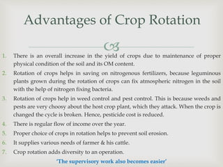 
Advantages of Crop Rotation
1. There is an overall increase in the yield of crops due to maintenance of proper
physical condition of the soil and its OM content.
2. Rotation of crops helps in saving on nitrogenous fertilizers, because leguminous
plants grown during the rotation of crops can fix atmospheric nitrogen in the soil
with the help of nitrogen fixing bacteria.
3. Rotation of crops help in weed control and pest control. This is because weeds and
pests are very choosy about the host crop plant, which they attack. When the crop is
changed the cycle is broken. Hence, pesticide cost is reduced.
4. There is regular flow of income over the year.
5. Proper choice of crops in rotation helps to prevent soil erosion.
6. It supplies various needs of farmer & his cattle.
7. Crop rotation adds diversity to an operation.
‘The supervisory work also becomes easier’
 