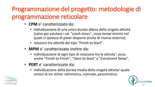 Programmazione del progetto: metodologie di
programmazione reticolare
• CPM e' caratterizzato da:
• individuazione di una unica durata attesa della singola attività
(salvo poi valutare i cd. "crash times", ossia tempi minimi nel
quale si ipotizza di poter disporre anche di risorse esterne).
• relazioni tra attività del tipo "Finish to Start".
• MPM e' caratterizzato inoltre da:
• individuazione di ogni tipo di relazione tra le attivita': ossia
anche "Finish to Finish", "Start to Start" e "Constraint Delay".
• PERT e' caratterizzato da:
• individuazione della durata media della singola attivita' quale
sintesi di tre stime: ottimistica, normale, pessimistica.
 
