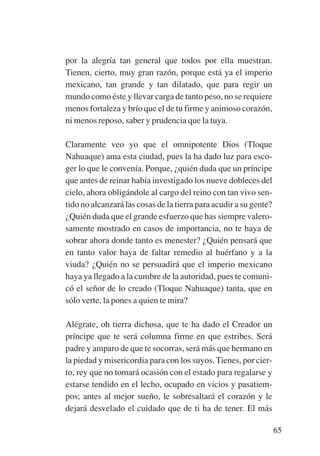 Trece poetas del mundo azteca.qxp:Layout 1       8/5/08   09:58   Página 65




                por la alegría tan general que todos por ella muestran.
                Tienen, cierto, muy gran razón, porque está ya el imperio
                mexicano, tan grande y tan dilatado, que para regir un
                mundo como éste y llevar carga de tanto peso, no se requiere
                menos fortaleza y brío que el de tu firme y animoso corazón,
                ni menos reposo, saber y prudencia que la tuya.

                Claramente veo yo que el omnipotente Dios (Tloque
                Nahuaque) ama esta ciudad, pues la ha dado luz para esco-
                ger lo que le convenía. Porque, ¿quién duda que un príncipe
                que antes de reinar había investigado los nueve dobleces del
                cielo, ahora obligándole al cargo del reino con tan vivo sen-
                tido no alcanzará las cosas de la tierra para acudir a su gente?
                ¿Quién duda que el grande esfuerzo que has siempre valero-
                samente mostrado en casos de importancia, no te haya de
                sobrar ahora donde tanto es menester? ¿Quién pensará que
                en tanto valor haya de faltar remedio al huérfano y a la
                viuda? ¿Quién no se persuadirá que el imperio mexicano
                haya ya llegado a la cumbre de la autoridad, pues te comuni-
                có el señor de lo creado (Tloque Nahuaque) tanta, que en
                sólo verte, la pones a quien te mira?

                Alégrate, oh tierra dichosa, que te ha dado el Creador un
                príncipe que te será columna firme en que estribes. Será
                padre y amparo de que te socorras, será más que hermano en
                la piedad y misericordia para con los suyos. Tienes, por cier-
                to, rey que no tomará ocasión con el estado para regalarse y
                estarse tendido en el lecho, ocupado en vicios y pasatiem-
                pos; antes al mejor sueño, le sobresaltará el corazón y le
                dejará desvelado el cuidado que de ti ha de tener. El más

                                                                                   65
 