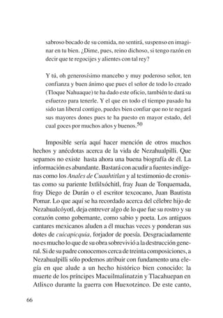 Trece poetas del mundo azteca.qxp:Layout 1       8/5/08   09:58   Página 66




                  sabroso bocado de su comida, no sentirá, suspenso en imagi-
                  nar en tu bien. ¿Dime, pues, reino dichoso, si tengo razón en
                  decir que te regocijes y alientes con tal rey?

                  Y tú, oh generosísimo mancebo y muy poderoso señor, ten
                  confianza y buen ánimo que pues el señor de todo lo creado
                  (Tloque Nahuaque) te ha dado este oficio, también te dará su
                  esfuerzo para tenerle. Y el que en todo el tiempo pasado ha
                  sido tan liberal contigo, puedes bien confiar que no te negará
                  sus mayores dones pues te ha puesto en mayor estado, del
                  cual goces por muchos años y buenos.50

                   Imposible sería aquí hacer mención de otros muchos
             hechos y anécdotas acerca de la vida de Nezahualpilli. Que
             sepamos no existe hasta ahora una buena biografía de él. La
             información es abundante. Bastará con acudir a fuentes indíge-
             nas como los Anales de Cuauhtitlan y al testimonio de cronis-
             tas como su pariente Ixtlilxóchitl, fray Juan de Torquemada,
             fray Diego de Durán o el escritor texcocano, Juan Bautista
             Pomar. Lo que aquí se ha recordado acerca del célebre hijo de
             Nezahualcóyotl, deja entrever algo de lo que fue su rostro y su
             corazón como gobernante, como sabio y poeta. Los antiguos
             cantares mexicanos aluden a él muchas veces y ponderan sus
             dotes de cuicapicquia, forjador de poesía. Desgraciadamente
             no es mucho lo que de su obra sobrevivió a la destrucción gene-
             ral. Si de su padre conocemos cerca de treinta composiciones, a
             Nezahualpilli sólo podemos atribuir con fundamento una ele-
             gía en que alude a un hecho histórico bien conocido: la
             muerte de los príncipes Macuilmalinatzin y Tlacahuepan en
             Atlixco durante la guerra con Huexotzinco. De este canto,

        66
 