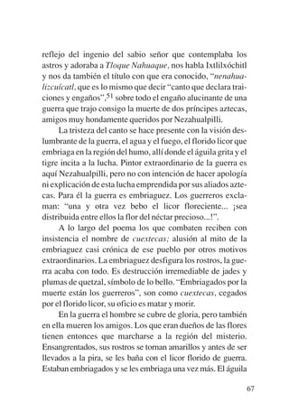 Trece poetas del mundo azteca.qxp:Layout 1    8/5/08   09:58   Página 67




           reflejo del ingenio del sabio señor que contemplaba los
           astros y adoraba a Tloque Nahuaque, nos habla Ixtlilxóchitl
           y nos da también el título con que era conocido, “nenahua-
           lizcuícatl, que es lo mismo que decir “canto que declara trai-
           ciones y engaños”,51 sobre todo el engaño alucinante de una
           guerra que trajo consigo la muerte de dos príncipes aztecas,
           amigos muy hondamente queridos por Nezahualpilli.
                La tristeza del canto se hace presente con la visión des-
           lumbrante de la guerra, el agua y el fuego, el florido licor que
           embriaga en la región del humo, allí donde el águila grita y el
           tigre incita a la lucha. Pintor extraordinario de la guerra es
           aquí Nezahualpilli, pero no con intención de hacer apología
           ni explicación de esta lucha emprendida por sus aliados azte-
           cas. Para él la guerra es embriaguez. Los guerreros excla-
           man: “una y otra vez bebo el licor floreciente... ¡sea
           distribuida entre ellos la flor del néctar precioso...!”.
                A lo largo del poema los que combaten reciben con
           insistencia el nombre de cuextecas; alusión al mito de la
           embriaguez casi crónica de ese pueblo por otros motivos
           extraordinarios. La embriaguez desfigura los rostros, la gue-
           rra acaba con todo. Es destrucción irremediable de jades y
           plumas de quetzal, símbolo de lo bello. “Embriagados por la
           muerte están los guerreros”, son como cuextecas, cegados
           por el florido licor, su oficio es matar y morir.
                En la guerra el hombre se cubre de gloria, pero también
           en ella mueren los amigos. Los que eran dueños de las flores
           tienen entonces que marcharse a la región del misterio.
           Ensangrentados, sus rostros se tornan amarillos y antes de ser
           llevados a la pira, se les baña con el licor florido de guerra.
           Estaban embriagados y se les embriaga una vez más. El águila

                                                                           67
 