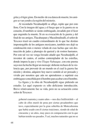 Trece poetas del mundo azteca.qxp:Layout 1      8/5/08   09:58   Página 68




             grita y el tigre gime. En medio de esa danza de muerte, los ami-
             gos se van yendo a la región del misterio.
                   Al recordarlo Nezahualpilli se aflige, repite que por esto
             llora. Con la imagen del agua y el fuego que es la guerra en su
             corazón, él también se siente embriagado, invadido por el licor
             que engendra la muerte. Si en su evocación de la guerra y del
             final de sus amigos, Tlacahuepan y Macuilmalinalli, el señor de
             Texcoco trazó un cuadro extraordinario de lo que fue destino
             impostergable de los antiguos mexicanos, también nos dejó su
             condenación más o menos velada de esas luchas que son des-
             trucción de jades y plumajes de quetzal y de rostros humanos.
             Por esto tal vez no venga forzado añadir que Nezahualpilli, el
             inventor de cantos, el asiduo contemplador de las estrellas,
             donde impera la paz y vive Tloque Nahuaque, con este poema
             suyo nos ha hecho llegar un mensaje: doliente rechazo de la vio-
             lencia que, por provenir de un mundo en el cual la guerra fue
             misión y destino, adquiere hoy nuevo sentido al ser pensado y
             vivido por nosotros que aún no aprendemos a suprimir esa
             embriaguez concebida por el hombre para acabar con el hombre.
                   La figura y la obra de Nezahualpilli sigue pidiendo un
             estudio. Lo aquí expuesto es sólo deficiente introducción.
             Breve relativamente fue su vida, pero no su actuación como
             señor de Texcoco:

                  gobernó cuarenta y cuatro años —nos dice Ixtlilxóchitl— al
                  cabo de ellos murió de pena por ciertas pesadumbres que
                  tuvo, especialmente por la gran soberbia de Motecuhzoma
                  que había usado con él ciertas traiciones, siendo de edad de
                  cincuenta y un años, muy poco en comparación con la que
                  habían tenido sus pasados. Y así, muchos naturales que no se

        68
 