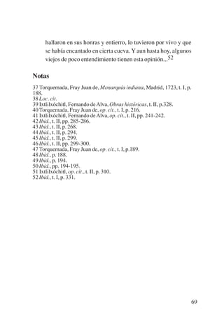 Trece poetas del mundo azteca.qxp:Layout 1       8/5/08    09:58   Página 69




                hallaron en sus honras y entierro, lo tuvieron por vivo y que
                se había encantado en cierta cueva. Y aun hasta hoy, algunos
                viejos de poco entendimiento tienen esta opinión...52

           Notas
           37 Torquemada, Fray Juan de, Monarquía indiana, Madrid, 1723, t. I, p.
           188.
           38 Loc. cit.
           39 Ixtlilxóchitl, Fernando de Alva, Obras históricas, t. II, p.328.
           40 Torquemada, Fray Juan de, op. cit., t. I, p. 216.
           41 Ixtlilxóchitl, Fernando de Alva, op. cit., t. II, pp. 241-242.
           42 Ibid., t. II, pp. 285-286.
           43 Ibid., t. II, p. 268.
           44 Ibid., t. II, p. 294.
           45 Ibid., t. II, p. 299.
           46 Ibid., t. II, pp. 299-300.
           47 Torquemada, Fray Juan de, op. cit., t. I, p.189.
           48 Ibid., p. 188.
           49 Ibid., p. 194.
           50 Ibid., pp. 194-195.
           51 Ixtlilxóchitl, op. cit., t. II, p. 310.
           52 Ibid., t. I, p. 331.




                                                                                69
 