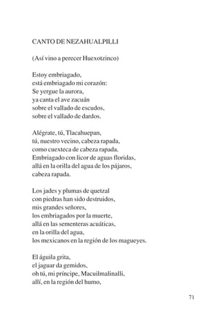Trece poetas del mundo azteca.qxp:Layout 1    8/5/08    09:58   Página 71




           CANTO DE NEZAHUALPILLI

           (Así vino a perecer Huexotzinco)

           Estoy embriagado,
           está embriagado mi corazón:
           Se yergue la aurora,
           ya canta el ave zacuán
           sobre el vallado de escudos,
           sobre el vallado de dardos.

           Alégrate, tú, Tlacahuepan,
           tú, nuestro vecino, cabeza rapada,
           como cuexteca de cabeza rapada.
           Embriagado con licor de aguas floridas,
           allá en la orilla del agua de los pájaros,
           cabeza rapada.

           Los jades y plumas de quetzal
           con piedras han sido destruidos,
           mis grandes señores,
           los embriagados por la muerte,
           allá en las sementeras acuáticas,
           en la orilla del agua,
           los mexicanos en la región de los magueyes.

           El águila grita,
           el jaguar da gemidos,
           oh tú, mi príncipe, Macuilmalinalli,
           allí, en la región del humo,

                                                                            71
 