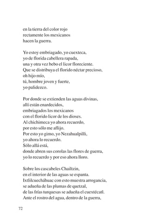 Trece poetas del mundo azteca.qxp:Layout 1     8/5/08   09:58   Página 72




             en la tierra del color rojo
             rectamente los mexicanos
             hacen la guerra.

             Yo estoy embriagado, yo cuexteca,
             yo de florida cabellera rapada,
             una y otra vez bebo el licor floreciente.
             Que se distribuya el florido néctar precioso,
             oh hijo mío,
             tú, hombre joven y fuerte,
             yo palidezco.

             Por donde se extienden las aguas divinas,
             allí están enardecidos,
             embriagados los mexicanos
             con el florido licor de los dioses.
             Al chichimeca yo ahora recuerdo,
             por esto sólo me aflijo.
             Por esto yo gimo, yo Nezahualpilli,
             yo ahora lo recuerdo.
             Sólo allá está,
             donde abren sus corolas las flores de guerra,
             yo lo recuerdo y por eso ahora lloro.

             Sobre los cascabeles Chailtzin,
             en el interior de las aguas se espanta.
             Ixtlilcuecháhuac con esto muestra arrogancia,
             se adueña de las plumas de quetzal,
             de las frías turquesas se adueña el cuextécatl.
             Ante el rostro del agua, dentro de la guerra,

        72
 