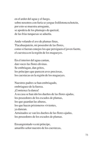 Trece poetas del mundo azteca.qxp:Layout 1   8/5/08   09:58   Página 73




           en el ardor del agua y el fuego,
           sobre nosotros con furia se yergue Ixtlilotoncochotzin,
           por esto se muestra arrogante,
           se apodera de los plumajes de quetzal,
           de las frías turquesas se adueña.

           Anda volando el ave de plumas finas,
           Tlacahuepatzin, mi poseedor de las flores,
           como si fueran conejos los que persiguen el joven fuerte,
           el cuexteca en la región de los magueyes.

           En el interior del agua cantan,
           dan voces las flores divinas.
           Se embriagan, dan gritos,
           los príncipes que parecen aves preciosas,
           los cuextecas en la región de los magueyes.

           Nuestros padres se han embriagado,
           embriaguez de la fuerza.
           ¡Comience la danza!
           A su casa se han ido los dueños de las flores ajadas,
           los poseedores de los escudos de plumas,
           los que guardan las alturas,
           los que hacen prisioneros vivientes,
           ya danzan.
           Arruinados se van los dueños de las flores ajadas,
           los poseedores de los escudos de plumas.

           Ensangrentado va mi príncipe,
           amarillo señor nuestro de los cuextecas,

                                                                          73
 