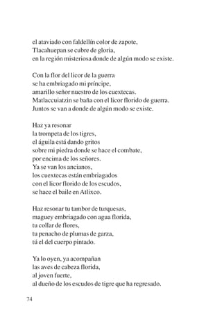 Trece poetas del mundo azteca.qxp:Layout 1   8/5/08   09:58   Página 74




           el ataviado con faldellín color de zapote,
           Tlacahuepan se cubre de gloria,
           en la región misteriosa donde de algún modo se existe.

           Con la flor del licor de la guerra
           se ha embriagado mi príncipe,
           amarillo señor nuestro de los cuextecas.
           Matlaccuiatzin se baña con el licor florido de guerra.
           Juntos se van a donde de algún modo se existe.

           Haz ya resonar
           la trompeta de los tigres,
           el águila está dando gritos
           sobre mi piedra donde se hace el combate,
           por encima de los señores.
           Ya se van los ancianos,
           los cuextecas están embriagados
           con el licor florido de los escudos,
           se hace el baile en Atlixco.

           Haz resonar tu tambor de turquesas,
           maguey embriagado con agua florida,
           tu collar de flores,
           tu penacho de plumas de garza,
           tú el del cuerpo pintado.

           Ya lo oyen, ya acompañan
           las aves de cabeza florida,
           al joven fuerte,
           al dueño de los escudos de tigre que ha regresado.

        74
 