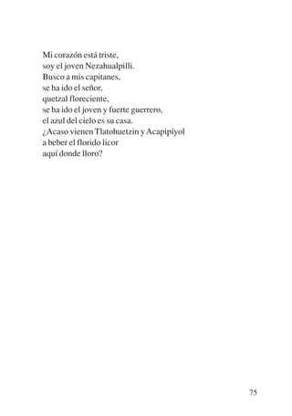 Trece poetas del mundo azteca.qxp:Layout 1   8/5/08   09:58   Página 75




           Mi corazón está triste,
           soy el joven Nezahualpilli.
           Busco a mis capitanes,
           se ha ido el señor,
           quetzal floreciente,
           se ha ido el joven y fuerte guerrero,
           el azul del cielo es su casa.
           ¿Acaso vienen Tlatohuetzin y Acapipíyol
           a beber el florido licor
           aquí donde lloro?




                                                                          75
 