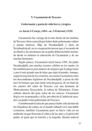 Trece poetas del mundo azteca.qxp:Layout 1     8/5/08   09:58   Página 77




                            V. Cacamatzin de Texcoco

                  Gobernante y poeta de vida breve y trágica

                (n. hacia 2-Conejo, 1494 – m. 2-Pedernal, 1520)

                Cacamatzin fue vástago de la más ilustre de las familias
           de Texcoco, bien conocida por haber dado gobernantes sabios
           y poetas famosos. Hijo de Nezahualpilli y nieto de
           Nezahualcóyotl, no es exageración pensar que el recuerdo de
           su abuelo y las enseñanzas de su padre debieron haber norma-
           do desde su infancia la educación de Cacamatzin y de sus
           muchos hermanos.
                Según parece, Cacamatzin nació hacia 1494. Su padre
           Nezahualpilli, por muchas razones célebre en los anales, lo
           fue también por el gran número de mujeres que le plugo tener
           y por el más grande aun de hijos que trajo al mundo. Aunque,
           según la mayoría de los cronistas, no cuenta Cacamatzin entre
           los descendientes legítimos de Nezahualpilli, a pesar de ello
           tuvo la fortuna, que más tarde sería desgracia, de ser fruto de
           los amores del señor de Tezcoco con una hermana de
           Motecuhzoma Xocoyotzin, la señora de Xilomenco. Como
           sobrino directo del gran señor de los aztecas, Cacamatzin
           llegó a ser su protegido y al fin, por obra de él, habría de suce-
           der a su padre como gobernante de Texcoco.
                Corroborando la idea de que parece haber sido destino de
           los forjadores de cantos en el mundo náhuatl vivir una doble
           existencia, también Cacamatzin pasó su breve vida en un
           ambiente en que florecían el cultivo de las artes y la gloria del
           poder, al igual que la traición y la tragedia. Siendo todavía

                                                                            77
 