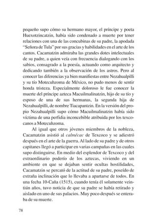 Trece poetas del mundo azteca.qxp:Layout 1    8/5/08   09:58   Página 78




           pequeño supo cómo su hermano mayor, el príncipe y poeta
           Huexotzincatzin, había sido condenado a muerte por tener
           relaciones con una de las concubinas de su padre, la apodada
           “Señora de Tula” por sus gracias y habilidades en el arte de los
           cantos. Cacamatzin admiraba las grandes dotes intelectuales
           de su padre, a quien veía con frecuencia dialogando con los
           sabios, consagrado a la poesía, actuando como arquitecto y
           dedicando también a la observación de los astros. Pero al
           conocer las diferencias ya bien manifiestas entre Nezahualpilli
           y su tío Motecuhzoma de México, no pudo menos de sentir
           honda tristeza. Especialmente doloroso le fue conocer la
           muerte del príncipe azteca Macuilmalinatzin, hijo de su tío y
           esposo de una de sus hermanas, la segunda hija de
           Nezahualpilli, de nombre Tiacapantzin. En la versión del pro-
           pio Nezahualpilli supo cómo Macuilmalinatzin había sido
           víctima de una perfidia inconcebible atribuida por los texco-
           canos a Motecuhzoma.
                Al igual que otros jóvenes miembros de la nobleza,
           Cacamatzin asistió al calmécac de Texcoco y se adiestró
           después en el arte de la guerra. Al lado de su padre y de otros
           capitanes llegó a participar en varias campañas en las cuales
           supo distinguirse. En medio del esplendor de Texcoco y del
           extraordinario poderío de los aztecas, viviendo en un
           ambiente en que se dejaban sentir ocultas hostilidades,
           Cacamatzin se percató de la actitud de su padre, poseído de
           extraña inclinación que lo llevaba a apartarse de todos. En
           una fecha 10-Caña (1515), cuando tenía él solamente vein-
           tiún años, tuvo noticia de que su padre se había retirado y
           aislado en uno de sus palacios. Muy poco después se entera-
           ba de su muerte.

        78
 