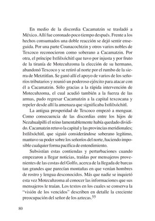 Trece poetas del mundo azteca.qxp:Layout 1    8/5/08   09:58   Página 80




                En medio de la discordia Cacamatzin se trasladó a
           México. Allí fue coronado poco tiempo después. Frente a los
           hechos consumados una doble reacción se dejó sentir ense-
           guida. Por una parte Coanacochtzin y otros varios nobles de
           Texcoco reconocieron como soberano a Cacamatzin. Por
           otra, el príncipe Ixtlilxóchitl que tuvo por injusta y por fruto
           de la tiranía de Motecuhzoma la elección de su hermano,
           abandonó Texcoco y se retiró al norte por el rumbo de la sie-
           rra de Metztitlan. Se ganó allí el apoyo de varios de los seño-
           ríos tributarios y reunió un poderoso ejército para atacar con
           él a Cacamatzin. Sólo gracias a la rápida intervención de
           Motecuhzoma, el cual acudió también a la fuerza de las
           armas, pudo regresar Cacamatzin a la capital texcocana y
           repeler desde allí la amenaza que significaba Ixtlilxóchitl.
                La antigua prosperidad de Texcoco empezó a menguar.
           Como consecuencia de las discordias entre los hijos de
           Nezahualpilli el reino lamentablemente había quedado dividi-
           do. Cacamatzin retuvo la capital y las provincias meridionales;
           Ixtlilxóchitl, que siguió considerándose soberano legítimo,
           mantuvo su poder sobre los señoríos del norte, haciendo impo-
           sible cualquier forma pacífica de entendimiento.
                Subsistían estas contiendas y perturbaciones cuando
           empezaron a llegar noticias, traídas por mensajeros prove-
           nientes de las costas del Golfo, acerca de la llegada de barcas
           tan grandes que parecían montañas en que venían hombres
           de rostro y lengua desconocidos. Más que nadie se inquietó
           esta vez Motecuhzoma al conocer las informaciones que sus
           mensajeros le traían. Los textos en los cuales se conserva la
           “visión de los vencidos” describen en detalle la creciente
           preocupación del señor de los aztecas.55

        80
 