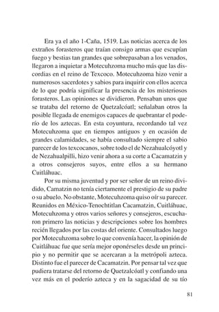 Trece poetas del mundo azteca.qxp:Layout 1   8/5/08   09:58   Página 81




                Era ya el año 1-Caña, 1519. Las noticias acerca de los
           extraños forasteros que traían consigo armas que escupían
           fuego y bestias tan grandes que sobrepasaban a los venados,
           llegaron a inquietar a Motecuhzoma mucho más que las dis-
           cordias en el reino de Texcoco. Motecuhzoma hizo venir a
           numerosos sacerdotes y sabios para inquirir con ellos acerca
           de lo que podría significar la presencia de los misteriosos
           forasteros. Las opiniones se dividieron. Pensaban unos que
           se trataba del retorno de Quetzalcóatl; señalaban otros la
           posible llegada de enemigos capaces de quebrantar el pode-
           río de los aztecas. En esta coyuntura, recordando tal vez
           Motecuhzoma que en tiempos antiguos y en ocasión de
           grandes calamidades, se había consultado siempre el sabio
           parecer de los texcocanos, sobre todo el de Nezahualcóyotl y
           de Nezahualpilli, hizo venir ahora a su corte a Cacamatzin y
           a otros consejeros suyos, entre ellos a su hermano
           Cuitláhuac.
                Por su misma juventud y por ser señor de un reino divi-
           dido, Camatzin no tenía ciertamente el prestigio de su padre
           o su abuelo. No obstante, Motecuhzoma quiso oír su parecer.
           Reunidos en México-Tenochtitlan Cacamatzin, Cuitláhuac,
           Motecuhzoma y otros varios señores y consejeros, escucha-
           ron primero las noticias y descripciones sobre los hombres
           recién llegados por las costas del oriente. Consultados luego
           por Motecuhzoma sobre lo que convenía hacer, la opinión de
           Cuitláhuac fue que sería mejor oponérseles desde un princi-
           pio y no permitir que se acercaran a la metrópoli azteca.
           Distinto fue el parecer de Cacamatzin. Por pensar tal vez que
           pudiera tratarse del retorno de Quetzalcóatl y confiando una
           vez más en el poderío azteca y en la sagacidad de su tío

                                                                          81
 