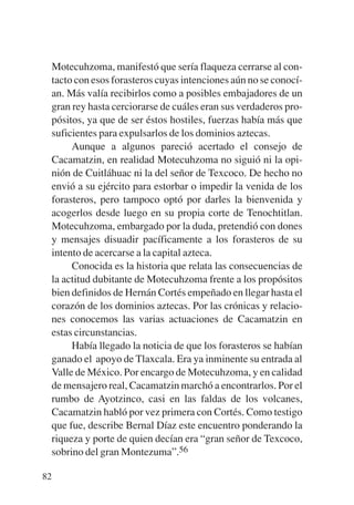 Trece poetas del mundo azteca.qxp:Layout 1   8/5/08   09:58   Página 82




           Motecuhzoma, manifestó que sería flaqueza cerrarse al con-
           tacto con esos forasteros cuyas intenciones aún no se conocí-
           an. Más valía recibirlos como a posibles embajadores de un
           gran rey hasta cerciorarse de cuáles eran sus verdaderos pro-
           pósitos, ya que de ser éstos hostiles, fuerzas había más que
           suficientes para expulsarlos de los dominios aztecas.
                Aunque a algunos pareció acertado el consejo de
           Cacamatzin, en realidad Motecuhzoma no siguió ni la opi-
           nión de Cuitláhuac ni la del señor de Texcoco. De hecho no
           envió a su ejército para estorbar o impedir la venida de los
           forasteros, pero tampoco optó por darles la bienvenida y
           acogerlos desde luego en su propia corte de Tenochtitlan.
           Motecuhzoma, embargado por la duda, pretendió con dones
           y mensajes disuadir pacíficamente a los forasteros de su
           intento de acercarse a la capital azteca.
                Conocida es la historia que relata las consecuencias de
           la actitud dubitante de Motecuhzoma frente a los propósitos
           bien definidos de Hernán Cortés empeñado en llegar hasta el
           corazón de los dominios aztecas. Por las crónicas y relacio-
           nes conocemos las varias actuaciones de Cacamatzin en
           estas circunstancias.
                Había llegado la noticia de que los forasteros se habían
           ganado el apoyo de Tlaxcala. Era ya inminente su entrada al
           Valle de México. Por encargo de Motecuhzoma, y en calidad
           de mensajero real, Cacamatzin marchó a encontrarlos. Por el
           rumbo de Ayotzinco, casi en las faldas de los volcanes,
           Cacamatzin habló por vez primera con Cortés. Como testigo
           que fue, describe Bernal Díaz este encuentro ponderando la
           riqueza y porte de quien decían era “gran señor de Texcoco,
           sobrino del gran Montezuma”.56

        82
 
