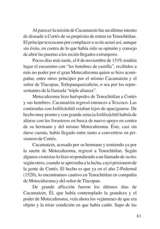 Trece poetas del mundo azteca.qxp:Layout 1    8/5/08   09:58   Página 83




                Al parecer la misión de Cacamatzin fue un último intento
           de disuadir a Cortés de su propósito de entrar en Tenochtitlan.
           El príncipe texcocano por complacer a su tío actuó así, aunque
           sin éxito, en contra de lo que había sido su opinión y consejo
           de abrir las puertas a los recién llegados extranjeros.
                Pocos días más tarde, el 8 de noviembre de 1519, tendría
           lugar el encuentro con “los hombres de castilla”, recibidos a
           más no poder por el gran Motecuhzoma quien se hizo acom-
           pañar, entre otros príncipes por el mismo Cacamatzin y el
           señor de Tlacopan, Tetlepanquetzaltzin, o sea por los repre-
           sentantes de la llamada “triple alianza”.
                Motecuhzoma hizo huéspedes de Tenochtitlan a Cortés
           y sus hombres. Cacamatzin regresó entonces a Texcoco. Las
           contiendas con Ixtlilxóchitl estaban lejos de apaciguarse. De
           hecho muy pronto y con grande astucia Ixtlilxóchitl habría de
           aliarse con los forasteros en busca de nuevo apoyo en contra
           de su hermano y del mismo Motecuhzoma. Éste, casi sin
           darse cuenta, había llegado entre tanto a convertirse en pri-
           sionero de Cortés.
                Cacamatzin, acosado por su hermano y temiendo ya por
           la suerte de Motecuhzoma, regresó a Tenochtitlan. Según
           algunos cronistas lo hizo respondiendo a un llamado de su tío;
           según otros, cuando se aprestaba a la lucha, cayó prisionero de
           la gente de Cortés. El hecho es que ya en el año 2-Pedernal
           (1520), lo encontramos cautivo en Tenochtitlan en compañía
           de Motecuhzoma y del señor de Tlacopan.
                De grande aflicción fueron los últimos días de
           Cacamatzin. Él, que había contemplado la grandeza y el
           poder de Motecuhzoma, veía ahora los vejámenes de que era
           objeto y la triste condición en que había caído. Supo de las

                                                                           83
 