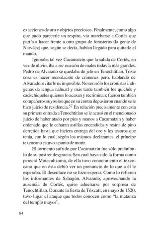Trece poetas del mundo azteca.qxp:Layout 1    8/5/08   09:58   Página 84




           exacciones de oro y objetos preciosos. Finalmente, como algo
           que pudo parecerle un respiro, vio marcharse a Cortés que
           partía a hacer frente a otro grupo de forasteros (la gente de
           Narváez) que, según se decía, habían llegado para quitarle el
           mando.
                Ignoraba tal vez Cacamatzin que la salida de Cortés, en
           vez de alivio, iba a ser ocasión de males todavía más grandes.
           Pedro de Alvarado se quedaba de jefe en Tenochtitlan. Triste
           cosa es hacer recordación de crímenes pero, hablando de
           Alvarado, evitarlo es imposible. No son sólo los cronistas indí-
           genas de lengua náhuatl y más tarde también los quichés y
           cackchiqueles quienes lo acusan y recriminan; fueron también
           compañeros suyos los que en su contra depusieron cuando se le
           hizo juicio de residencia.57 En relación precisamente con esta
           su primera entrada a Tenochtitlan se le acusó en el mencionado
           juicio de haber atado por pies y manos a Cacamatzin y haber
           ordenado que le echaran astillas encendidas y resina de pino
           derretida hasta que hiciera entrega del oro y los tesoros que
           tenía, con lo cual, según los mismos declarantes, el príncipe
           texcocano estuvo a punto de morir.
                El tormento sufrido por Cacamatzin fue sólo preámbu-
           lo de su postrer desgracia. Sea cual haya sido la forma como
           pereció Motecuhzoma, de ella tuvo conocimiento el texco-
           cano que en ésta debió ver un prenuncio de lo que a él le
           esperaba. El desenlace no se hizo esperar. Como lo refieren
           los informantes de Sahagún, Alvarado, aprovechando la
           ausencia de Cortés, quiso adueñarse por sorpresa de
           Tenochtitlan. Durante la fiesta de Tóxcatl, en mayo de 1520,
           tuvo lugar el ataque que todos conocen como “la matanza
           del templo mayor”.

        84
 