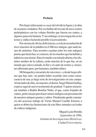 Trece poetas del mundo azteca.qxp:Layout 1       8/5/08   09:57   Página XV




                                        Prefacio

                Privilegio infrecuente es sacar del olvido la figura y la obra
           de un poeta verdadero. Por eso hablar del rescate de trece rostros
           prehispánicos con las volutas floridas que fueron sus cantos, a
           algunos parecerá fantasía.Ysin embargo, la investigación en los
           textos y códices ha hecho posible el acercamiento.
                Por encima de obvias deficiencias, es ésta la recordación de
           trece maestros de la palabra en el México antiguo, que nada tie-
           nen de anónimo. Para nosotros cuentan entre los más antiguos
           poetas que hasta hoy se conocen, de los muchos que ha habido y
           habrá en estas tierras. Para el estudio con mirada abierta a los dis-
           tintos rumbos de la cultura, serán muestra de lo que fue, en un
           mundo que estuvo aislado, la flor y el canto de rostros y corazo-
           nes diferentes pero, por humanos, también afines.
                Mi búsqueda y encuentro de estos trece –y desde luego afir-
           mo que hay más– no podría haber ocurrido sino como conse-
           cuencia de una ya larga serie de investigaciones en este campo.
           Al iniciador de ellas, mi maestro, el doctor Ángel María Garibay,
           expreso aquí de nuevo testimonio de gratitud. Y quiero mencio-
           nar también a Rubén Bonifaz Nuño, al que, como forjador de
           cantos, pedí consejo para hacer menos indigna esta presentación
           de nuestros antiguos poetas y sabios. Finalmente quede constan-
           cia del acucioso trabajo de Víctor Manuel Castillo Farreras a
           quien se deben las ilustraciones de este libro, tomadas casi todas
           de códices indígenas.
                                                         Miguel León-Portilla
                                                          Septiembre de 1996,
                                      Instituto de Investigaciones Históricas,
                                                        Ciudad Universitaria.

                                                                               XV
 