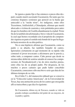 Trece poetas del mundo azteca.qxp:Layout 1   8/5/08   09:58   Página 85




                 Se ignora a punto fijo si fue entonces o pocos días des-
           pués cuando murió asesinado Cacamatzin. En tanto que los
           cronistas hispanos sostienen que pereció en la huida que
           antecedió a la “noche triste”, los indígenas, entre ellos
           Tezozómoc, Ixtlilxóchitl y Chimalpain, afirman que murió
           ahorcado o víctima de cuarenta y siete puñaladas poco antes
           de que los hombres de Castilla abandonaran la ciudad. Triste
           fin de la también desafortunada y breve vida de Cacamatzin,
           la cual aquí hemos recordado con el propósito de compren-
           der siquiera en parte el sentido más hondo de lo que ha llega-
           do hasta nosotros de su obra poética.
                 No es una hipótesis afirmar que Cacamatzin, como su
           padre y su abuelo, fue también forjador de cantos.
           Ignoramos ciertamente en qué momento de su rápida vida
           comenzó el joven texcocano a aficionarse por la poesía y,
           sobre todo, a componer cantos. Cabe pensar que desde su
           misma niñez debió de sentirse atraído al conocer las compo-
           siciones de Nezahualcóyotl y las de otros muchos poetas,
           entre ellas las de su propio padre. Por desgracia, de los
           muchos o pocos cantares que pudo haber concebido
           Cacamatzin, conocemos sólo una breve serie que data de los
           últimos tiempos de su vida.
                 En el folio 5 v. del manuscrito náhuatl que se conserva
           en la “Colección Latino Americana”, de la Universidad de
           Texas, hay una anotación acerca de los cantos que enseguida
           allí se transcriben y que dice lo siguiente:

               De Cacamatzin, último rey de Tezcuco, cuando se vido en
               grandes trabajos acordándose del poder de sus mayores, de
               su padre y agüelo.

                                                                           85
 