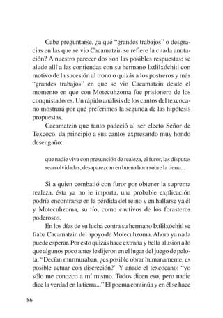 Trece poetas del mundo azteca.qxp:Layout 1       8/5/08   09:58   Página 86




                Cabe preguntarse, ¿a qué “grandes trabajos” o desgra-
           cias en las que se vio Cacamatzin se refiere la citada anota-
           ción? A nuestro parecer dos son las posibles respuestas: se
           alude allí a las contiendas con su hermano Ixtlilxóchitl con
           motivo de la sucesión al trono o quizás a los postreros y más
           “grandes trabajos” en que se vio Cacamatzin desde el
           momento en que con Motecuhzoma fue prisionero de los
           conquistadores. Un rápido análisis de los cantos del texcoca-
           no mostrará por qué preferimos la segunda de las hipótesis
           propuestas.
                Cacamatzin que tanto padeció al ser electo Señor de
           Texcoco, da principio a sus cantos expresando muy hondo
           desengaño:

                que nadie viva con presunción de realeza, el furor, las disputas
                sean olvidadas, desaparezcan en buena hora sobre la tierra...

                Si a quien combatió con furor por obtener la suprema
           realeza, ésta ya no le importa, una probable explicación
           podría encontrarse en la pérdida del reino y en hallarse ya él
           y Motecuhzoma, su tío, como cautivos de los forasteros
           poderosos.
                En los días de su lucha contra su hermano Ixtlilxóchitl se
           fiaba Cacamatzin del apoyo de Motecuhzoma. Ahora ya nada
           puede esperar. Por esto quizás hace extraña y bella alusión a lo
           que algunos poco antes le dijeron en el lugar del juego de pelo-
           ta: “Decían murmuraban, ¿es posible obrar humanamente, es
           posible actuar con discreción?” Y añade el texcocano: “yo
           sólo me conozco a mí mismo. Todos dicen eso, pero nadie
           dice la verdad en la tierra...” El poema continúa y en él se hace

        86
 