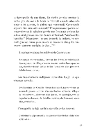 Trece poetas del mundo azteca.qxp:Layout 1       8/5/08   09:58   Página 87




           la descripción de una fiesta. En medio de ella irrumpe la
           lucha. ¿Es alusión a la fiesta de Tóxcatl, cuando Alvarado
           atacó a los aztecas, lo último que contempló Cacamatzin
           algunos días antes de su muerte? Comparemos el poema del
           tezcocano con la relación que de esta fiesta nos dejaron los
           autores indígenas a quienes hemos atribuido la “visión de los
           vencidos”. Dicen éstos: “se está gozando de la fiesta, ya es el
           baile, ya es el canto, ya se enlaza un canto con otro y los can-
           tos son como un estrépito de olas...”58

                Escuchemos ahora las palabras de Cacamatzin:

                Resuenan los caracoles... llueven las flores, se entrelazan,
                hacen giros... en el lugar donde suenan los tambores precio-
                sos, donde se hacen oír las bellas flautas del dios precioso,
                del dueño del cielo...

               Los historiadores indígenas recuerdan luego lo que
           entonces sucedió:

                Los hombres de Castilla vienen hacia acá, todos vienen en
                armas de guerra... cercan a los que bailan, se lanzan al lugar
                de los atabales... alancean a las gentes, les dan tajos, con las
                espadas los hieren... la batalla empieza, dardean con vena-
                blos, con saetas...

               Y enseguida se deja sentir la reacción de los aztecas:

                Cual si fuera capa amarilla las cañas de los dardos sobre ellos
                se tienden...

                                                                                   87
 