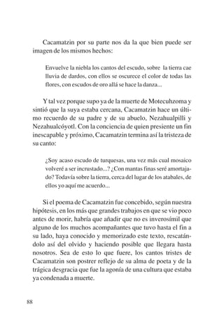 Trece poetas del mundo azteca.qxp:Layout 1      8/5/08   09:58   Página 88




              Cacamatzin por su parte nos da la que bien puede ser
           imagen de los mismos hechos:

               Envuelve la niebla los cantos del escudo, sobre la tierra cae
               lluvia de dardos, con ellos se oscurece el color de todas las
               flores, con escudos de oro allá se hace la danza...

               Y tal vez porque supo ya de la muerte de Motecuhzoma y
           sintió que la suya estaba cercana, Cacamatzin hace un últi-
           mo recuerdo de su padre y de su abuelo, Nezahualpilli y
           Nezahualcóyotl. Con la conciencia de quien presiente un fin
           inescapable y próximo, Cacamatzin termina así la tristeza de
           su canto:

               ¿Soy acaso escudo de turquesas, una vez más cual mosaico
               volveré a ser incrustado...? ¿Con mantas finas seré amortaja-
               do? Todavía sobre la tierra, cerca del lugar de los atabales, de
               ellos yo aquí me acuerdo...

               Si el poema de Cacamatzin fue concebido, según nuestra
           hipótesis, en los más que grandes trabajos en que se vio poco
           antes de morir, habría que añadir que no es inverosímil que
           alguno de los muchos acompañantes que tuvo hasta el fin a
           su lado, haya conocido y memorizado este texto, rescatán-
           dolo así del olvido y haciendo posible que llegara hasta
           nosotros. Sea de esto lo que fuere, los cantos tristes de
           Cacamatzin son postrer reflejo de su alma de poeta y de la
           trágica desgracia que fue la agonía de una cultura que estaba
           ya condenada a muerte.


        88
 