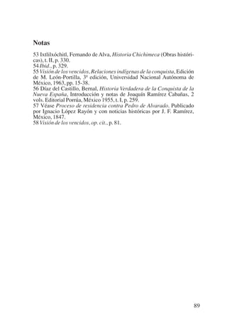Trece poetas del mundo azteca.qxp:Layout 1         8/5/08   09:58    Página 89




           Notas
           53 Ixtlilxóchitl, Fernando de Alva, Historia Chichimeca (Obras históri-
           cas), t. II, p. 330.
           54 Ibid., p. 329.
           55 Visión de los vencidos, Relaciones indígenas de la conquista, Edición
           de M. León-Portilla, 3ª edición, Universidad Nacional Autónoma de
           México, 1963, pp. 15-38.
           56 Díaz del Castillo, Bernal, Historia Verdadera de la Conquista de la
           Nueva España, Introducción y notas de Joaquín Ramírez Cabañas, 2
           vols. Editorial Porrúa, México 1955, t. I, p. 259.
           57 Véase Proceso de residencia contra Pedro de Alvarado. Publicado
           por Ignacio López Rayón y con noticias históricas por J. F. Ramírez,
           México, 1847.
           58 Visión de los vencidos, op. cit., p. 81.




                                                                                  89
 