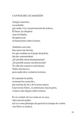 Trece poetas del mundo azteca.qxp:Layout 1   8/5/08    09:58   Página 91




           CANTOS DE CACAMATZIN

           Amigos nuestros,
           escuchadlo:
           que nadie viva con presunción de realeza.
           El furor, las disputas
           sean olvidadas,
           desaparezcan
           en buena hora sobre la tierra.

           También a mí solo,
           hace poco me decían,
           los que estaban en el juego de pelota,
           decían, murmuraban:
           ¿Es posible obrar humanamente?
           ¿Es posible actuar con discreción?
           Yo sólo me conozco a mí mismo.
           Todos decían eso,
           pero nadie dice verdad en la tierra.

           Se entiende la niebla,
           resuenan los caracoles,
           por encima de mí y de la tierra entera.
           Llueven las flores, se entrelazan, hacen giros,
           vienen a dar alegría sobre la tierra.

           Es en verdad, tal vez como en su casa,
           obra nuestro padre,
           tal vez como plumajes de quetzal en tiempo de verdor,
           con flores se matiza,

                                                                           91
 
