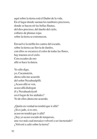 Trece poetas del mundo azteca.qxp:Layout 1    8/5/08   09:58     Página 92




           aquí sobre la tierra está el Dador de la vida.
           En el lugar donde suenan los tambores preciosos,
           donde se hacen oír las bellas flautas,
           del dios precioso, del dueño del cielo,
           collares de plumas rojas
           sobre la tierra se estremecen.

           Envuelve la niebla los cantos del escudo,
           sobre la tierra cae lluvia de dardos,
           con ellos se oscurece el color de todas las flores,
           hay truenos en el cielo.
           Con escudos de oro
           allá se hace la danza.

           Yo sólo digo,
           yo, Cacamatzin,
           ahora sólo me acuerdo
           del señor Nezahualpilli.
           ¿Acaso allá se ven,
           acaso allá dialogan
           él y Nezahualcóyotl
           en el lugar de los atabales?
           Yo de ellos ahora me acuerdo.

             ¿Quién en verdad no tendrá que ir allá?
             ¿Si es jade, si es oro,
             acaso no tendrá que ir allá?
             ¿Soy yo acaso escudo de turquesas,
             una vez más cual mosaico volveré a ser incrustado?
             ¿Volveré a salir sobre la tierra?

        92
 