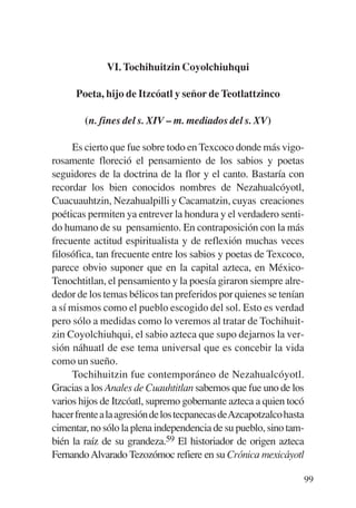 Trece poetas del mundo azteca.qxp:Layout 1     8/5/08   09:58   Página 99




                         VI. Tochihuitzin Coyolchiuhqui

                 Poeta, hijo de Itzcóatl y señor de Teotlattzinco

                   (n. fines del s. XIV – m. mediados del s. XV)

                Es cierto que fue sobre todo en Texcoco donde más vigo-
           rosamente floreció el pensamiento de los sabios y poetas
           seguidores de la doctrina de la flor y el canto. Bastaría con
           recordar los bien conocidos nombres de Nezahualcóyotl,
           Cuacuauhtzin, Nezahualpilli y Cacamatzin, cuyas creaciones
           poéticas permiten ya entrever la hondura y el verdadero senti-
           do humano de su pensamiento. En contraposición con la más
           frecuente actitud espiritualista y de reflexión muchas veces
           filosófica, tan frecuente entre los sabios y poetas de Texcoco,
           parece obvio suponer que en la capital azteca, en México-
           Tenochtitlan, el pensamiento y la poesía giraron siempre alre-
           dedor de los temas bélicos tan preferidos por quienes se tenían
           a sí mismos como el pueblo escogido del sol. Esto es verdad
           pero sólo a medidas como lo veremos al tratar de Tochihuit-
           zin Coyolchiuhqui, el sabio azteca que supo dejarnos la ver-
           sión náhuatl de ese tema universal que es concebir la vida
           como un sueño.
                Tochihuitzin fue contemporáneo de Nezahualcóyotl.
           Gracias a los Anales de Cuauhtitlan sabemos que fue uno de los
           varios hijos de Itzcóatl, supremo gobernante azteca a quien tocó
           hacer frente a la agresión de los tecpanecas deAzcapotzalco hasta
           cimentar, no sólo la plena independencia de su pueblo, sino tam-
           bién la raíz de su grandeza.59 El historiador de origen azteca
           Fernando Alvarado Tezozómoc refiere en su Crónica mexicáyotl

                                                                            99
 