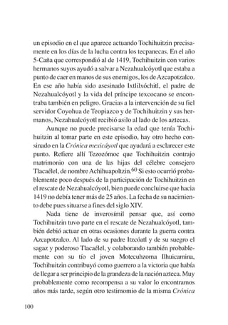 Trece poetas del mundo azteca.qxp:Layout 1     8/5/08   09:58   Página 100




           un episodio en el que aparece actuando Tochihuitzin precisa-
           mente en los días de la lucha contra los tecpanecas. En el año
           5-Caña que correspondió al de 1419, Tochihuitzin con varios
           hermanos suyos ayudó a salvar a Nezahualcóyotl que estaba a
           punto de caer en manos de sus enemigos, los deAzcapotzalco.
           En ese año había sido asesinado Ixtlilxóchitl, el padre de
           Nezahualcóyotl y la vida del príncipe texcocano se encon-
           traba también en peligro. Gracias a la intervención de su fiel
           servidor Coyohua de Teopiazco y de Tochihuitzin y sus her-
           manos, Nezahualcóyotl recibió asilo al lado de los aztecas.
                 Aunque no puede precisarse la edad que tenía Tochi-
           huitzin al tomar parte en este episodio, hay otro hecho con-
           sinado en la Crónica mexicáyotl que ayudará a esclarecer este
           punto. Refiere allí Tezozómoc que Tochihuitzin contrajo
           matrimonio con una de las hijas del célebre consejero
           Tlacaélel, de nombre Achihuapoltzin.60 Si esto ocurrió proba-
           blemente poco después de la participación de Tochihuitzin en
           el rescate de Nezahualcóyotl, bien puede concluirse que hacia
           1419 no debía tener más de 25 años. La fecha de su nacimien-
           to debe pues situarse a fines del siglo XIV.
                 Nada tiene de inverosímil pensar que, así como
           Tochihuitzin tuvo parte en el rescate de Nezahualcóyotl, tam-
           bién debió actuar en otras ocasiones durante la guerra contra
           Azcapotzalco. Al lado de su padre Itzcóatl y de su suegro el
           sagaz y poderoso Tlacaélel, y colaborando también probable-
           mente con su tío el joven Motecuhzoma Ilhuicamina,
           Tochihuitzin contribuyó como guerrero a la victoria que había
           de llegar a ser principio de la grandeza de la nación azteca. Muy
           probablemente como recompensa a su valor lo encontramos
           años más tarde, según otro testimomio de la misma Crónica

       100
 