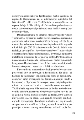 Trece poetas del mundo azteca.qxp:Layout 1    8/5/08   09:58   Página 101




           mexicáyotl, como señor de Teotlaltzinco, pueblo vecino de la
           región de Huexotzinco, en las estribaciones orientales del
           Iztaccíhuatl.61 Allí vivió Tochihuitzin en compañía de su
           esposa, la hija de Tlacaélel y allí fue también probablemente
           donde pudo consagrar algún tiempo a sus meditaciones y cre-
           aciones poéticas.
                Desgraciadamente no sabemos más acerca de la vida de
           Tochihuitzin. Ignoramos cuáles fueron sus actuaciones como
           gobernante y desconocemos también la forma y la fecha de su
           muerte, la cual verosímilmente tuvo lugar durante la segunda
           mitad del siglo XV. El sobrenombre de Coyolchiuhqui que
           recibió, y que significa “hacedor de cascabeles”, puede aludir
           o a que haya practicado este oficio en su juventud, o de manera
           metafórica, a sus dotes de forjador de cantos. Por lo menos en
           una ocasión se le recuerda, junto con otros poetas famosos de
           la región de Huexotzinco, en uno de los cantares anónimos de
           la colección que se conserva en la Biblioteca Nacional.
                En ese mismo manuscrito se incluyen dos breves com-
           posiciones que se atribuyen a Tochihuitzin. En ellas “el
           hacedor de cascabeles” se nos muestra como un genuino tla-
           matinime, sabio preocupado por dar un sentido más hondo a
           la existencia. El primero de estos poemas es original apunta-
           miento al tema de la vida concebida como un sueño.
           Tochihuitzin logra un feliz paralelo: en la tierra sólo hemos
           venido a soñar y este sueño bien pronto se acaba; nuestro ser
           es como la yerba, nuestro corazón da flores, pero también
           muy pronto éstas se secan. Conjugando concisión con hon-
           dura de pensamiento, Tochihuitzin alude en el segundo de
           sus poemas a la metáfora de flor y canto. Los sabios y los
           príncipes viven el canto y entreabren el misterio de la flor.

                                                                            101
 