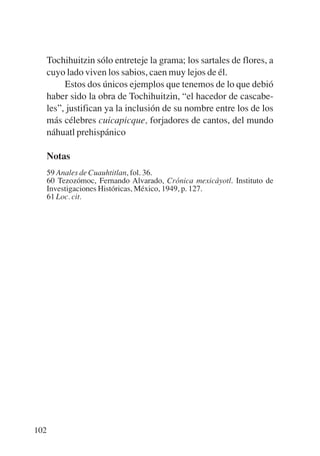 Trece poetas del mundo azteca.qxp:Layout 1     8/5/08   09:58   Página 102




           Tochihuitzin sólo entreteje la grama; los sartales de flores, a
           cuyo lado viven los sabios, caen muy lejos de él.
                Estos dos únicos ejemplos que tenemos de lo que debió
           haber sido la obra de Tochihuitzin, “el hacedor de cascabe-
           les”, justifican ya la inclusión de su nombre entre los de los
           más célebres cuicapicque, forjadores de cantos, del mundo
           náhuatl prehispánico

           Notas
           59 Anales de Cuauhtitlan, fol. 36.
           60 Tezozómoc, Fernando Alvarado, Crónica mexicáyotl. Instituto de
           Investigaciones Históricas, México, 1949, p. 127.
           61 Loc. cit.




       102
 