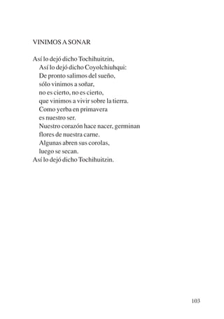 Trece poetas del mundo azteca.qxp:Layout 1   8/5/08   09:58   Página 103




           VINIMOS A SONAR

           Así lo dejó dicho Tochihuitzin,
             Así lo dejó dicho Coyolchiuhqui:
             De pronto salimos del sueño,
             sólo vinimos a soñar,
             no es cierto, no es cierto,
             que vinimos a vivir sobre la tierra.
             Como yerba en primavera
             es nuestro ser.
             Nuestro corazón hace nacer, germinan
             flores de nuestra carne.
             Algunas abren sus corolas,
             luego se secan.
           Así lo dejó dicho Tochihuitzin.




                                                                           103
 