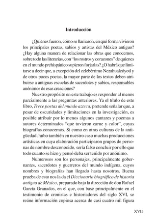 Trece poetas del mundo azteca.qxp:Layout 1      8/5/08   09:57   Página XVII




                                    Introducción

                 ¿Quiénes fueron, cómo se llamaron, en qué forma vivieron
           los principales poetas, sabios y artistas del México antiguo?
           ¿Hay alguna manera de relacionar las obras que conocemos,
           sobre todo las literarias, con “los rostros y corazones” de quienes
           en el mundo prehispánico supieron forjarlas? ¿O habrá que limi-
           tarse a decir que, a excepción del celebérrimo Nezahualcóyotl y
           de otros pocos poetas, la mayor parte de los textos deben atri-
           buirse a antiguas escuelas de sacerdotes y sabios, responsables
           anónimos de esas creaciones?
                 Nuestro propósito en este trabajo es responder al menos
           parcialmente a las preguntas anteriores. Ya el título de este
           libro, Trece poetas del mundo azteca, pretende señalar que, a
           pesar de oscuridades y limitaciones en la investigación, es
           posible atribuir por lo menos algunos cantares y poemas a
           autores determinados “que tuvieron carne y color”, cuyas
           biografías conocemos. Si como en otras culturas de la anti-
           güedad, hubo también en nuestro caso muchas producciones
           artísticas en cuya elaboración participaron grupos de perso-
           nas de nombre desconocido, sería falso concluir por ello que
           todo cuanto se hizo y pensó deba ser tenido por anónimo.
                 Numerosos son los personajes, principalmente gober-
           nantes, sacerdotes y guerreros del mundo indígena, cuyos
           nombres y biografías han llegado hasta nosotros. Buena
           prueba de esto nos la da el Diccionario biográfico de historia
           antigua de México, preparado bajo la dirección de don Rafael
           García Granados, en el que, con base principalmente en el
           testimonio de cronistas e historiadores del siglo XVI, se
           reúne información copiosa acerca de casi cuatro mil figura

                                                                               XVII
 