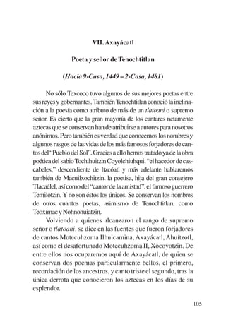Trece poetas del mundo azteca.qxp:Layout 1      8/5/08   09:58    Página 105




                                    VII. Axayácatl

                           Poeta y señor de Tenochtitlan

                       (Hacia 9-Casa, 1449 – 2-Casa, 1481)

                 No sólo Texcoco tuvo algunos de sus mejores poetas entre
           sus reyes y gobernantes. También Tenochtitlan conoció la inclina-
           ción a la poesía como atributo de más de un tlatoani o supremo
           señor. Es cierto que la gran mayoría de los cantares netamente
           aztecas que se conservan han de atribuirse a autores para nosotros
           anónimos. Pero también es verdad que conocemos los nombres y
           algunos rasgos de las vidas de los más famosos forjadores de can-
           tos del “Pueblo del Sol”. Gracias a ello hemos tratado ya de la obra
           poética del sabio Tochihuitzin Coyolchiuhqui, “el hacedor de cas-
           cabeles,” descendiente de Itzcóatl y más adelante hablaremos
           también de Macuilxochitzin, la poetisa, hija del gran consejero
           Tlacaélel, así como del “cantor de la amistad”, el famoso guerrero
           Temilotzin. Y no son éstos los únicos. Se conservan los nombres
           de otros cuantos poetas, asimismo de Tenochtitlan, como
           Teoxímac y Nohnohuiatzin.
                 Volviendo a quienes alcanzaron el rango de supremo
           señor o tlatoani, se dice en las fuentes que fueron forjadores
           de cantos Motecuhzoma Ilhuicamina, Axayácatl, Ahuítzotl,
           así como el desafortunado Motecuhzoma II, Xocoyotzin. De
           entre ellos nos ocuparemos aquí de Axayácatl, de quien se
           conservan dos poemas particularmente bellos, el primero,
           recordación de los ancestros, y canto triste el segundo, tras la
           única derrota que conocieron los aztecas en los días de su
           esplendor.

                                                                               105
 