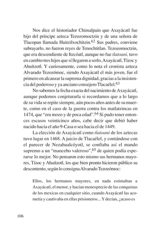 Trece poetas del mundo azteca.qxp:Layout 1     8/5/08   09:58   Página 106




                 Nos dice el historiador Chimalpain que Axayácatl fue
           hijo del príncipe azteca Tezozomoctzin y de una señora de
           Tlacopan llamada Huitzilxochitzin.62 Sus padres, conviene
           subrayarlo, no fueron reyes de Tenochtitlan. Tezozomoctzin,
           que era descendiente de Itzcóatl, aunque no fue tlatoani, tuvo
           en cambio tres hijos que sí llegaron a serlo,Axayácatl, Tízoc y
           Ahuítzotl. Y curiosamente, como lo nota el cronista azteca
           Alvarado Tezozómoc, siendo Axayácatl el más joven, fue el
           primero en alcanzar la suprema dignidad, gracias a la insisten-
           cia del poderoso y ya anciano consejero Tlacaélel.63
                 No sabemos la fecha exacta del nacimiento de Axayácatl,
           aunque podemos conjeturarla si recordamos que a lo largo
           de su vida se repite siempre, aún pocos años antes de su muer-
           te, como en el caso de la guerra contra los matlatzincas en
           1474, que “era mozo y de poca edad”.64 Si pudo tener enton-
           ces escasos veinticinco años, cabe decir que debió haber
           nacido hacia el año 9-Casa o sea hacia el de 1449.
                 La elección de Axayácatl como tlatoani de los aztecas
           tuvo lugar en 1468. A juicio de Tlacaélel, y contándose con
           el parecer de Nezahualcóyotl, se confiaba así el mando
           supremo a un “mancebo valeroso”,65 de quien podía espe-
           rarse lo mejor. No pensaron esto mismo sus hermanos mayo-
           res, Tízoc y Ahuítzotl, los que bien pronto hicieron público su
           descontento, según lo consignaAlvarado Tezozómoc:

                Ellos, los hermanos mayores, en nada estimaban a
                Axayácatl, el menor, y hacían menosprecio de las conquistas
                de los mexicas en cualquier sitio, cuando Axayácatl las aco-
                metía y cautivaba en ellas prisioneros... Y decían, ¿acaso es


       106
 
