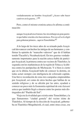 Trece poetas del mundo azteca.qxp:Layout 1        8/5/08   09:58    Página 107




                verdaderamente un hombre Axayácatl? ¿Acaso sabe hacer
                cautivos en la guerra...? 66

               Pero, como el mismo cronista azteca lo afirma a conti-
           nuación:

                aunqueAxayácatl era el menor, fue sin embargo un gran guerre-
                ro que había vencido a los huexotzincas. Por eso a él se le eligió
                para gobernar primero... aquí en Tenochtitlan.67

                 A lo largo de los trece años de su reinado pudo Axayá-
           catl desvanecer con hechos las intrigas de sus hermanos y con-
           firmar la opinión de “mancebo valeroso” que de él habían
           tenido Tlacaélel y Nezahualcóyotl. En tres guerras verdade-
           ramente importantes para la nación azteca había de partici-
           par Axayácatl, la primera contra sus vecinos de Tlatelolco, la
           segunda con los matlatzincas de la región de Toluca y la últi-
           ma contra los purépechas de Michoacán. Y si bien es cierto
           que en la última Axayácatl hubo de conocer la derrota, en
           todas actuó siempre con inteligencia de esforzado capitán.
           Una breve recordación de estas tres campañas emprendidas
           por Axayácatl, así como de otros hechos que hablan de su
           sentido religioso y de su afición por las artes, ayudará a
           conocer un poco más la fisonomía espiritual de este tlatoani
           azteca que también llegó a situarse entre los poetas más dis-
           tinguidos del “Pueblo del Sol”.
                 Vieja era la rivalidad que existía entre Tenochtitlan y la
           que llamaremos “ciudad gemela” del vecino islote de
           Tlatelolco. Al tiempo de la elección de Axayácatl, goberna-
           ba en Tlatelolco Moquihuixtli, el cual, entre otras cosas, era

                                                                                 107
 
