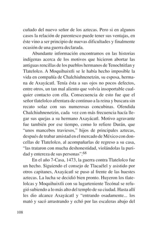 Trece poetas del mundo azteca.qxp:Layout 1    8/5/08   09:58   Página 108




           cuñado del nuevo señor de los aztecas. Pero si en algunos
           casos la relación de parentesco puede tener sus ventajas, en
           éste vino a ser principio de nuevas dificultades y finalmente
           ocasión de una guerra declarada.
                Abundante información encontramos en las historias
           indígenas acerca de los motivos que hicieron abortar las
           antiguas rencillas de los pueblos hermanos de Tenochtitlan y
           Tlatelolco. A Moquihuixtli se le había hecho imposible la
           vida en compañía de Chalchiuhnenetzin, su esposa, herma-
           na de Axayácatl. Tenía ésta a sus ojos no pocos defectos,
           entre otros, un tan mal aliento que volvía insoportable cual-
           quier contacto con ella. Consecuencia de esto fue que el
           señor tlatelolco afrentara de continuo a la reina y buscara sin
           recato solaz con sus numerosas concubinas. Ofendida
           Chalchiuhnenetzin, cada vez con más frecuencia hacía lle-
           gar sus quejas a su hermano Axayácatl. Motivo agravante
           fue también por ese tiempo, como lo refiere Durán, que
           “unos mancebos traviesos,” hijos de principales aztecas,
           después de trabar amistad en el mercado de México con don-
           cellas de Tlatelolco, al acompañarlas de regreso a su casa,
           “las trataron con mucha deshonestidad, violándolas la puri-
           dad y entereza de sus personas”.68
                En el año 7-Casa, 1473, la guerra contra Tlatelolco fue
           un hecho. Siguiendo el consejo de Tlacaélel y asistido por
           otros capitanes, Axayácatl se puso al frente de las huestes
           aztecas. La lucha se decidió bien pronto. Huyeron los tlate-
           lolcas y Moquihuixtli con su lugarteniente Tecónal se refu-
           gió subiendo a lo más alto del templo de su ciudad. Hasta allí
           les dio alcance Axayácatl y “entrando osadamente... los
           mató y sacó arrastrando y echó por las escaleras abajo del

       108
 