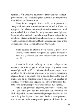 Trece poetas del mundo azteca.qxp:Layout 1    8/5/08   09:58   Página 109




           templo...”69 La victoria de Axayácatl trajo consigo la incor-
           poración total de Tlatelolco que se convirtió en una porción
           más de México-Tenochtitlan.
                Poco tiempo después, hacia 1476, se le presentó a
           Axayácatl, nueva ocasión de demostrar su valor. Cierto es
           que para ello hubo de interrumpir otras formas de actividad
           que mucho le interesaban. Las antiguas doctrinas religiosas,
           la poesía y la ciencia del calendario, que le eran ya familiares
           desde sus días de estudiante en el calmécac, seguían cauti-
           vando su atención. El mismo Durán nos dice que, poco antes
           de la guerra contra los matlatzincas, Axayácatl:

                estaba ocupado en labrar la piedra famosa y grande, muy
                labrada, donde estaban esculpidas las figuras de meses y
                años, días y semanas, con tanta curiosidad que era cosa de
                ver...70

                 Y además de seguir así muy de cerca el trabajo de los
           canteros que estaban por terminar la que hoy conocemos
           como “piedra del sol”, no es inverosímil suponer que, esca-
           pándose de otras tareas inherentes a su cargo, consagrara
           algunas horas a su afición por la poesía. Es posible que al
           menos uno de los poemas que de él se conservan, aquel en el
           que hace recordación de su padre y de otros antepasados ilus-
           tres, fuera compuesto por Axayácatl durante este tiempo.
                 Pero la obligación de la guerra, misión del “Pueblo del
           Sol” que tenía por destino ensanchar los dominios de
           Huitzilopochtli y mantener con el líquido precioso la vida del
           astro de quien dependía la existencia de la edad presente,
           movió una vez más a Axayácatl a ponerse al frente de sus

                                                                            109
 
