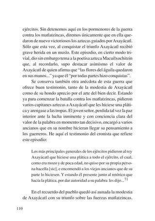 Trece poetas del mundo azteca.qxp:Layout 1      8/5/08   09:58   Página 110




           ejércitos. Sin detenernos aquí en los pormenores de la guerra
           contra los matlatzincas, diremos únicamente que en ella que-
           daron de nuevo victoriosos los aztecas guiados por Axayácatl.
           Sólo que esta vez, al conquistar el triunfo Axayácatl recibió
           grave herida en un muslo. Este episodio, en cierto modo tri-
           vial, dio sin embargo tema a la poetisa azteca Macuilxochitzin
           que, al recordarlo, supo destacar asimismo el valor de
           Axayácatl de quien afirma que “las flores del águila quedaron
           en sus manos...” ya que él “por todas partes hizo conquistas”.
                 Se conserva también otra anécdota de esta guerra que
           ofrece buen testimonio, tanto de la modestia de Axayácatl
           como de su hondo aprecio por el arte del bien decir. Estando
           ya para comenzar la batalla contra los matlatzincas, pidieron
           varios capitanes aztecas a Axayácatl que les hiciese una pláti-
           ca y arengase a las tropas. El joven señor, perdida tal vez la paz
           interior ante la lucha inminente y con conciencia clara del
           valor de la palabra en momento tan decisivo, encargó a varios
           ancianos que en su nombre hicieran llegar su pensamiento a
           los guerreros. He aquí el testimonio del cronista que refiere
           este episodio:

                Los más principales generales de los ejércitos pidieron al rey
                Axayácatl que hiciese una plática a todo el ejército, el cual,
                como era mozo y de poca edad, no quiso por su propia perso-
                na hacella [sic], e encomendó a los viejos ancianos que de su
                parte lo hiciesen. Y estando él presente junto al retórico que
                hacía la plática, por dar autoridad a su palabra les dijo...71

               En el recuerdo del pueblo quedó así aunada la modestia
           de Axayácatl con su triunfo sobre las fuerzas matlatzincas.

       110
 