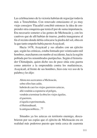 Trece poetas del mundo azteca.qxp:Layout 1      8/5/08   09:58   Página 111




           Las celebraciones de la victoria habrían de regocijar todavía
           más a Tenochtitlan. Con renovado entusiasmo el ya muy
           viejo consejero Tlacaélel concibió entonces la idea de em-
           prender otra conquista que tenía él por de suma importancia.
           Era necesario someter a las gentes de Michoacán y, con los
           cautivos que de allí habían de traerse, podría inaugurarse al
           fin el recinto donde debía colocarse la piedra del sol, obra en
           la que tanto empeño había puesto Axayácatl.
                 Hacia 1478, Axayácatl y sus aliados con un ejército
           que, según las crónicas, estaba formado por veinticuatro mil
           hombres, marcharon con rumbo al occidente, hacia la región
           poblada por los renombrados purépechas. Según el historia-
           dor Chimalpain, quien dicho sea de paso sitúa esta guerra
           como anterior a la emprendida contra los matlatzincas,
           Axayácatl, al frente de sus hombres, hizo esta vez uso de la
           palabra y les dijo:

                Ahora nos acercamos a Michoacán,
                sobre ellos han caído,
                habrán de caer los viejos guerreros aztecas,
                allá vendrán a exponerse al peligro,
                vendrán a terminar la obra los viejos águilas,
                el guerrero,
                el águila experimentada,
                el Huitznáhuatl,
                la antigua nobleza...72

                Situados ya los aztecas en territorio enemigo, descu-
           brieron por sus espías que el ejército de Michoacán era en
           realidad más poderoso puesto que tenía cerca de cuarenta

                                                                              111
 