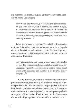 Trece poetas del mundo azteca.qxp:Layout 1      8/5/08   09:58   Página 112




           mil hombres. Lo imprevisto, pero también ya inevitable, suce-
           dió entonces. Los aztecas:

                acometieron a los tarascos, y fue tan sin provecho la remeti-
                da, que como moscas, dice la historia, que caen en el agua,
                así cayeron todos en manos de los tarascos. Y fue tanta la
                mortandad que en ellos hicieron, que los mexicanos tuvieron
                por bien de retirar la gente que quedaba porque no fuese con-
                sumida y acabada...73

                Triste fue esta vez el regreso a Tenochtitlan. La descrip-
           ción que dejaron los cronistas indígenas, tanto de la llegada
           de los sobrevivientes derrotados, como de las exequias y
           otras ceremonias religiosas que tuvieron entonces lugar, es
           ciertamente dramática:

                Los viejos comenzaron a cantar, y todos atados y trenzados
                los cabellos, con cueros colorados, señal de tener tristeza por
                su capitán, y como buenos soldados y amigos, hacían aquel
                sentimiento, ayudando con lágrimas a las mujeres, hijos y
                parientes...74

                   Cierto es que Axayácatl fue confortado y consolado
           por los sacerdotes, los nobles y los ancianos y muy en espe-
           cial por Tlacaélel. Mas no por esto se apaciguó su dolor que
           bien hondo se muestra en el otro poema que de él conoce-
           mos, compuesto, a lo que parece, poco tiempo después de
           su regreso a Tenochtitlan. En el manuscrito de Cantares en
           el cual se incluye, aparece esta anotación por demás clara:


       112
 