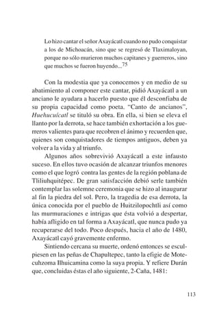 Trece poetas del mundo azteca.qxp:Layout 1   8/5/08   09:58   Página 113




               Lo hizo cantar el señor Axayácatl cuando no pudo conquistar
               a los de Michoacán, sino que se regresó de Tlaximaloyan,
               porque no sólo murieron muchos capitanes y guerreros, sino
               que muchos se fueron huyendo...75

                Con la modestia que ya conocemos y en medio de su
           abatimiento al componer este cantar, pidió Axayácatl a un
           anciano le ayudara a hacerlo puesto que él desconfiaba de
           su propia capacidad como poeta. “Canto de ancianos”,
           Huehucuícatl se tituló su obra. En ella, si bien se eleva el
           llanto por la derrota, se hace también exhortación a los gue-
           rreros valientes para que recobren el ánimo y recuerden que,
           quienes son conquistadores de tiempos antiguos, deben ya
           volver a la vida y al triunfo.
                Algunos años sobrevivió Axayácatl a este infausto
           suceso. En ellos tuvo ocasión de alcanzar triunfos menores
           como el que logró contra las gentes de la región poblana de
           Tliliuhquitépec. De gran satisfacción debió serle también
           contemplar las solemne ceremonia que se hizo al inaugurar
           al fin la piedra del sol. Pero, la tragedia de esa derrota, la
           única conocida por el pueblo de Huitzilopochtli así como
           las murmuraciones e intrigas que ésta volvió a despertar,
           había afligido en tal forma a Axayácatl, que nunca pudo ya
           recuperarse del todo. Poco después, hacia el año de 1480,
           Axayácatl cayó gravemente enfermo.
                Sintiendo cercana su muerte, ordenó entonces se escul-
           piesen en las peñas de Chapultepec, tanto la efigie de Mote-
           cuhzoma Ilhuicamina como la suya propia. Y refiere Durán
           que, concluidas éstas el año siguiente, 2-Caña, 1481:


                                                                           113
 
